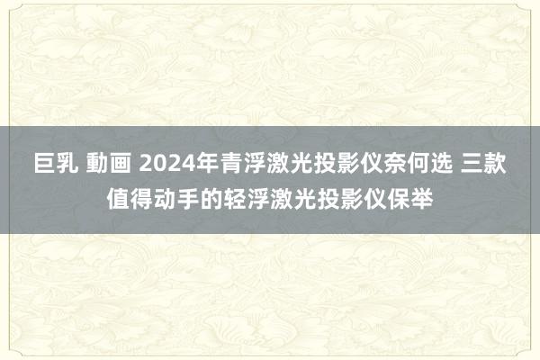 巨乳 動画 2024年青浮激光投影仪奈何选 三款值得动手的轻浮激光投影仪保举