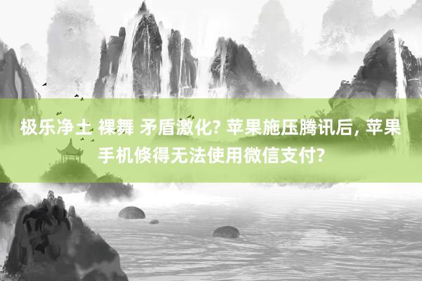 极乐净土 裸舞 矛盾激化? 苹果施压腾讯后， 苹果手机倏得无法使用微信支付?