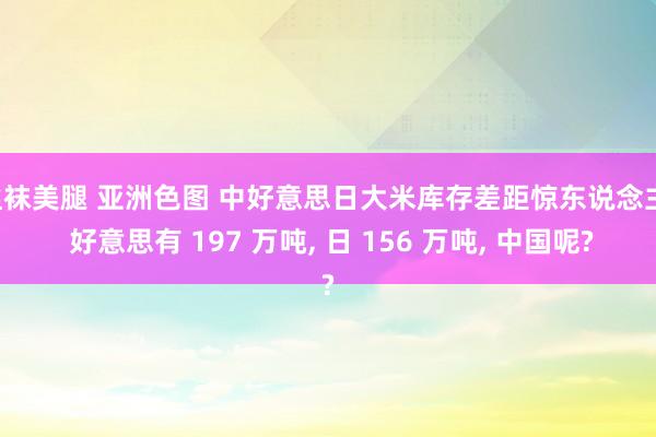 丝袜美腿 亚洲色图 中好意思日大米库存差距惊东说念主! 好意思有 197 万吨， 日 156 万吨， 中国呢?