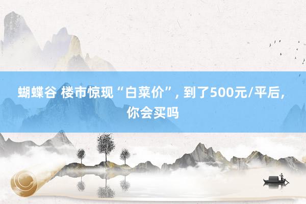 蝴蝶谷 楼市惊现“白菜价”， 到了500元/平后， 你会买吗