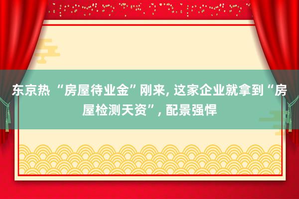 东京热 “房屋待业金”刚来， 这家企业就拿到“房屋检测天资”， 配景强悍