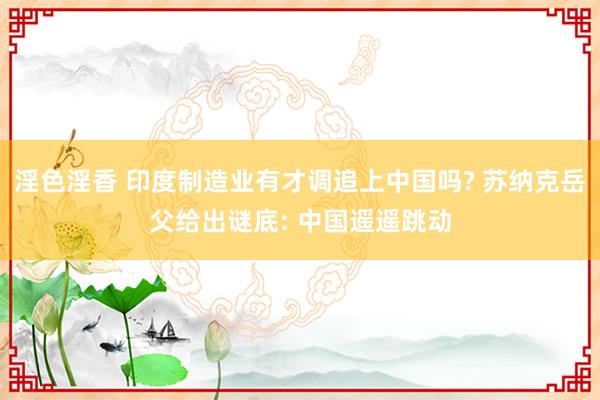 淫色淫香 印度制造业有才调追上中国吗? 苏纳克岳父给出谜底: 中国遥遥跳动