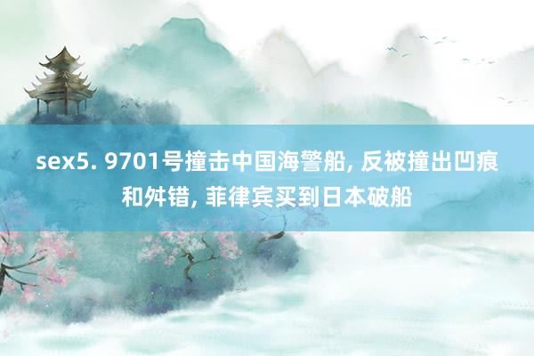 sex5. 9701号撞击中国海警船， 反被撞出凹痕和舛错， 菲律宾买到日本破船