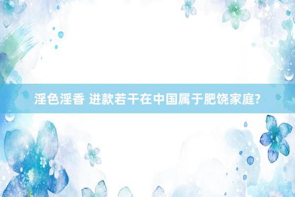 淫色淫香 进款若干在中国属于肥饶家庭?