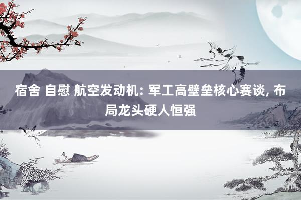 宿舍 自慰 航空发动机: 军工高壁垒核心赛谈， 布局龙头硬人恒强
