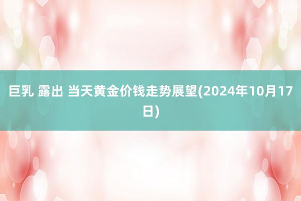 巨乳 露出 当天黄金价钱走势展望(2024年10月17日)
