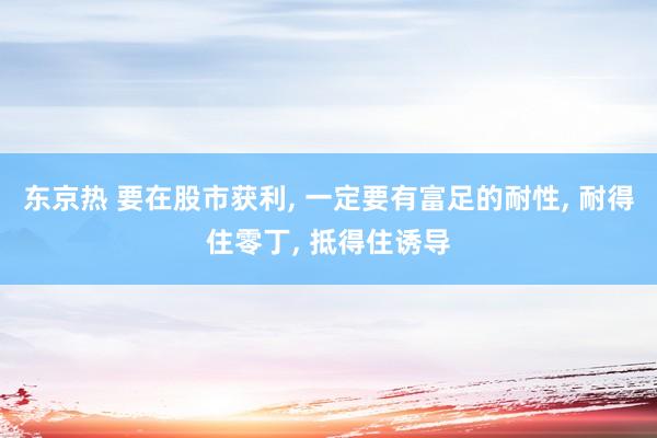 东京热 要在股市获利， 一定要有富足的耐性， 耐得住零丁， 抵得住诱导