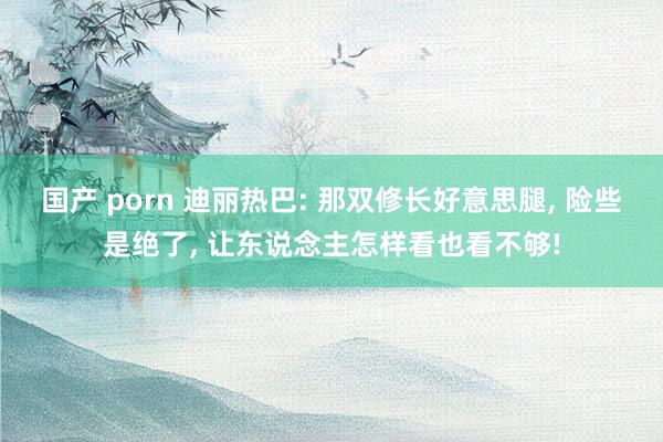 国产 porn 迪丽热巴: 那双修长好意思腿， 险些是绝了， 让东说念主怎样看也看不够!
