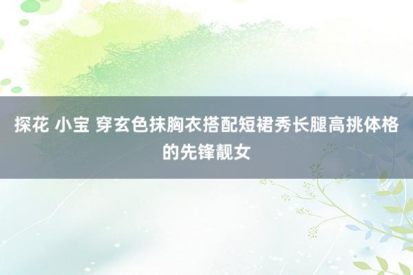 探花 小宝 穿玄色抹胸衣搭配短裙秀长腿高挑体格的先锋靓女