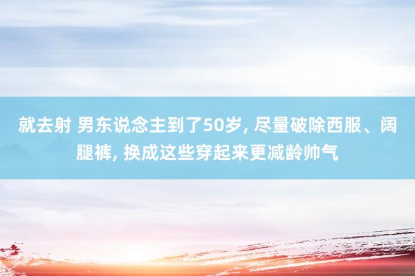 就去射 男东说念主到了50岁， 尽量破除西服、阔腿裤， 换成这些穿起来更减龄帅气