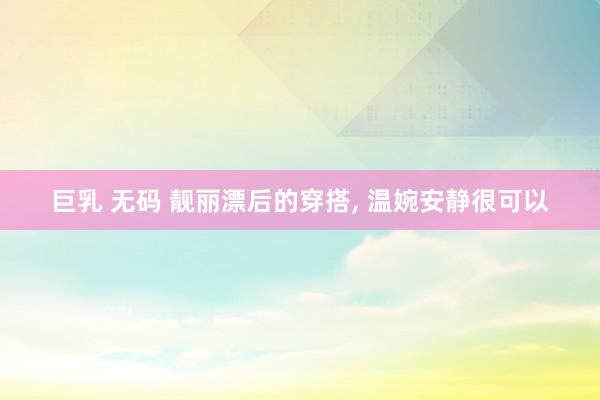 巨乳 无码 靓丽漂后的穿搭， 温婉安静很可以