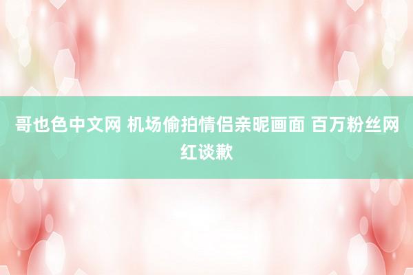 哥也色中文网 机场偷拍情侣亲昵画面 百万粉丝网红谈歉