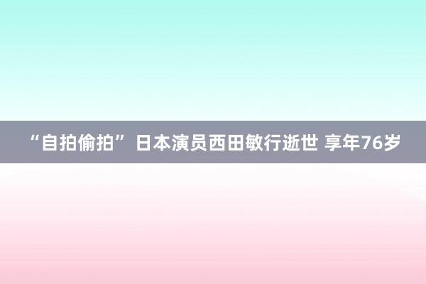 “自拍偷拍” 日本演员西田敏行逝世 享年76岁