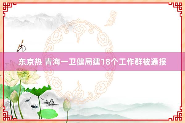 东京热 青海一卫健局建18个工作群被通报