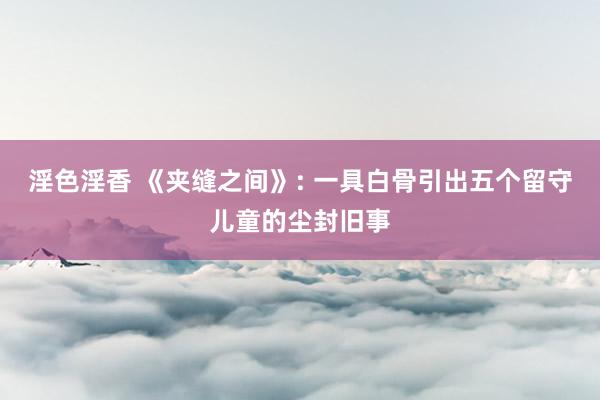 淫色淫香 《夹缝之间》: 一具白骨引出五个留守儿童的尘封旧事