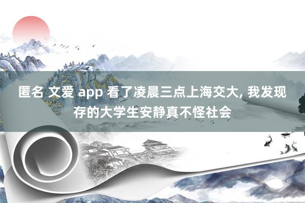 匿名 文爱 app 看了凌晨三点上海交大， 我发现存的大学生安静真不怪社会