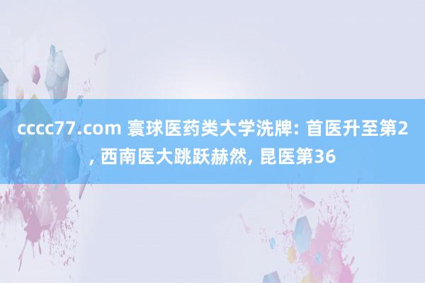 cccc77.com 寰球医药类大学洗牌: 首医升至第2， 西南医大跳跃赫然， 昆医第36