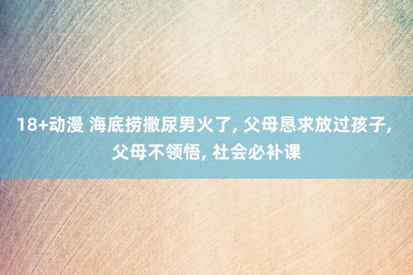 18+动漫 海底捞撒尿男火了， 父母恳求放过孩子， 父母不领悟， 社会必补课