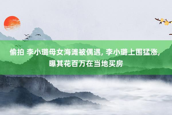 偷拍 李小璐母女海滩被偶遇， 李小璐上围猛涨， 曝其花百万在当地买房