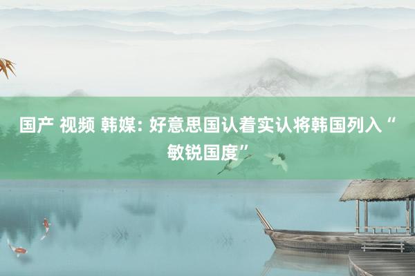 国产 视频 韩媒: 好意思国认着实认将韩国列入“敏锐国度”