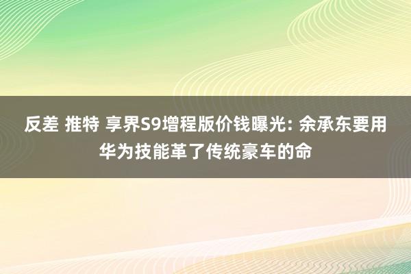 反差 推特 享界S9增程版价钱曝光: 余承东要用华为技能革了传统豪车的命