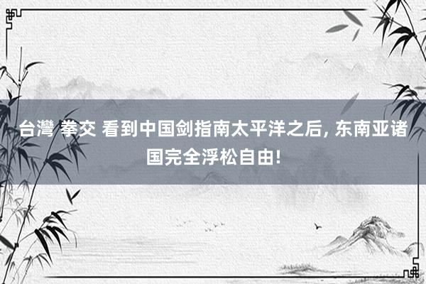 台灣 拳交 看到中国剑指南太平洋之后， 东南亚诸国完全浮松自由!