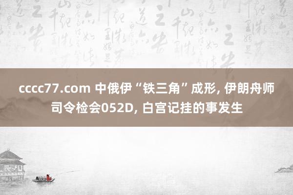 cccc77.com 中俄伊“铁三角”成形， 伊朗舟师司令检会052D， 白宫记挂的事发生