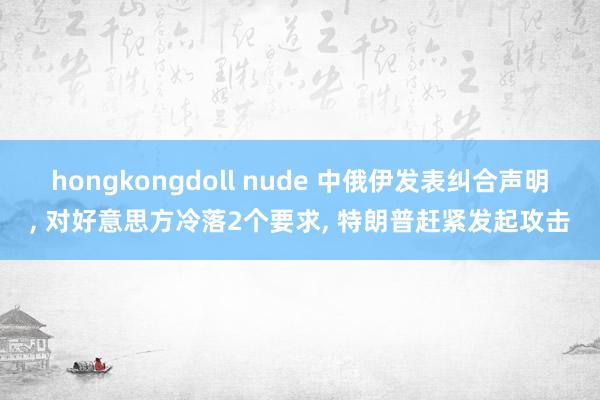 hongkongdoll nude 中俄伊发表纠合声明， 对好意思方冷落2个要求， 特朗普赶紧发起攻击
