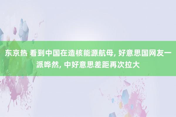 东京热 看到中国在造核能源航母， 好意思国网友一派哗然， 中好意思差距再次拉大
