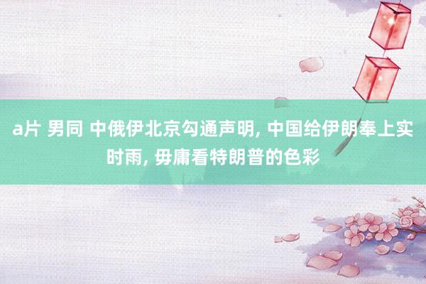 a片 男同 中俄伊北京勾通声明， 中国给伊朗奉上实时雨， 毋庸看特朗普的色彩