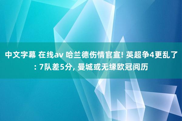 中文字幕 在线av 哈兰德伤情官宣! 英超争4更乱了: 7队差5分， 曼城或无缘欧冠阅历