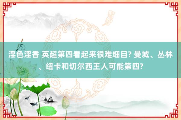 淫色淫香 英超第四看起来很难细目? 曼城、丛林、纽卡和切尔西王人可能第四?