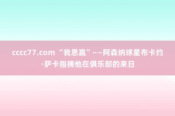 cccc77.com “我思赢”——阿森纳球星布卡约·萨卡指摘他在俱乐部的来日