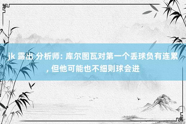 jk 露出 分析师: 库尔图瓦对第一个丢球负有连累， 但他可能也不细则球会进
