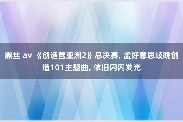黑丝 av 《创造营亚洲2》总决赛， 孟好意思岐跳创造101主题曲， 依旧闪闪发光