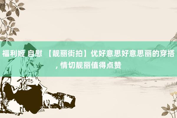 福利姬 自慰 【靓丽街拍】优好意思好意思丽的穿搭， 情切靓丽值得点赞