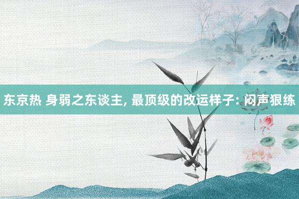 东京热 身弱之东谈主， 最顶级的改运样子: 闷声狠练