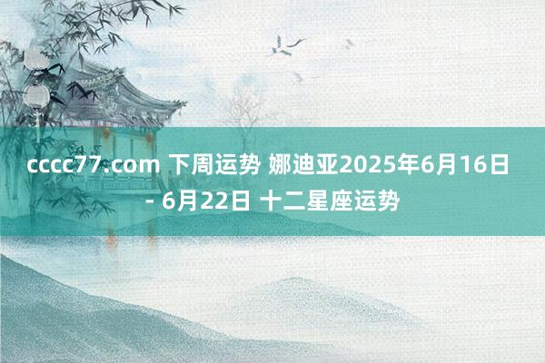 cccc77.com 下周运势 娜迪亚2025年6月16日 - 6月22日 十二星座运势