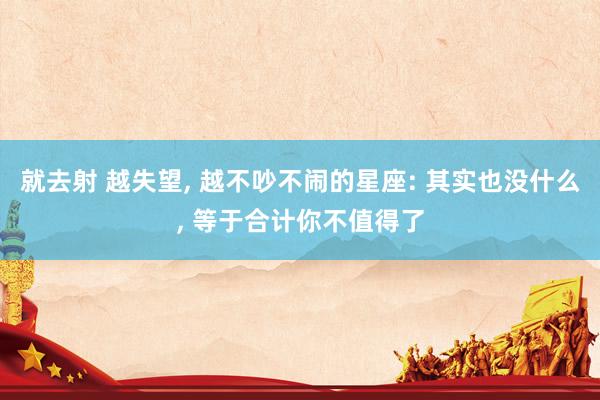 就去射 越失望， 越不吵不闹的星座: 其实也没什么， 等于合计你不值得了