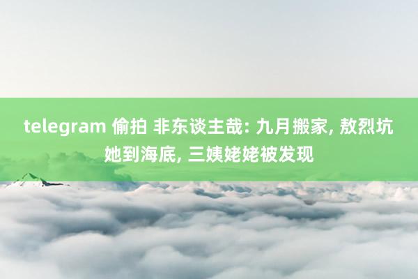 telegram 偷拍 非东谈主哉: 九月搬家， 敖烈坑她到海底， 三姨姥姥被发现