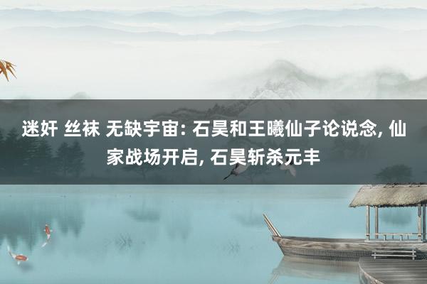 迷奸 丝袜 无缺宇宙: 石昊和王曦仙子论说念， 仙家战场开启， 石昊斩杀元丰