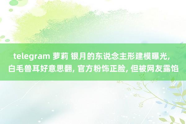 telegram 萝莉 银月的东说念主形建模曝光， 白毛兽耳好意思翻， 官方粉饰正脸， 但被网友露馅