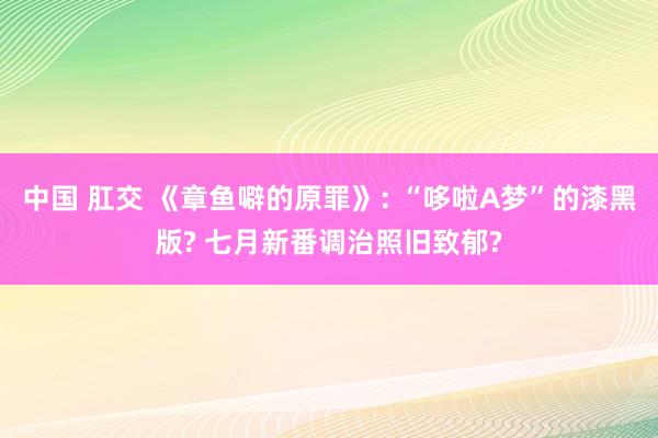 中国 肛交 《章鱼噼的原罪》: “哆啦A梦”的漆黑版? 七月新番调治照旧致郁?