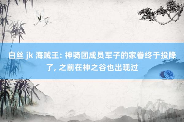 白丝 jk 海贼王: 神骑团成员军子的家眷终于投降了， 之前在神之谷也出现过